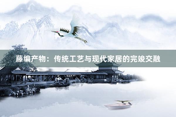 藤编产物：传统工艺与现代家居的完竣交融